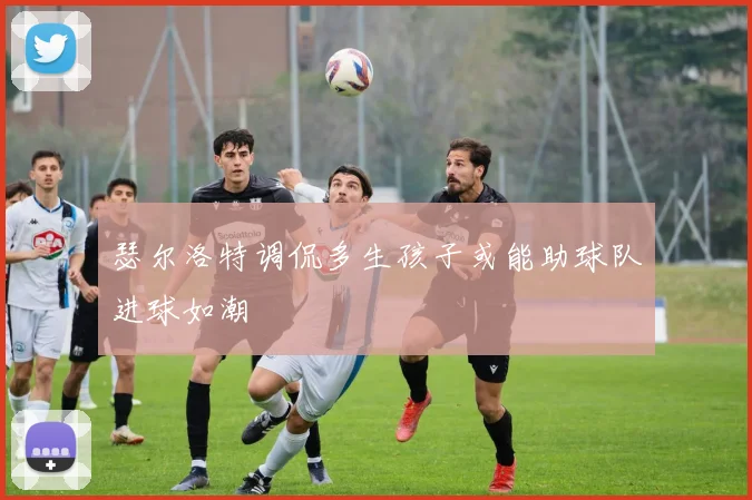 瑟尔洛特调侃多生孩子或能助球队进球如潮