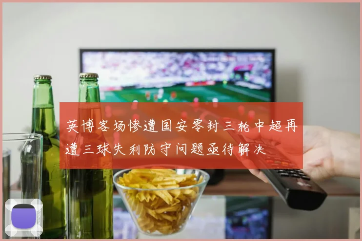 英博客场惨遭国安零封三轮中超再遭三球失利防守问题亟待解决