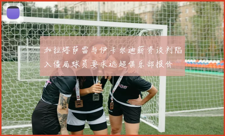 加拉塔萨雷与伊卡尔迪薪资谈判陷入僵局球员要求远超俱乐部报价