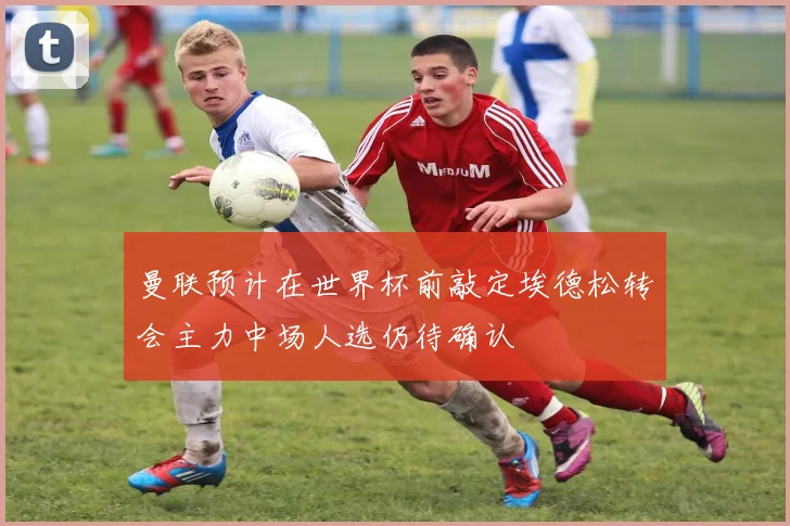 曼联预计在世界杯前敲定埃德松转会主力中场人选仍待确认