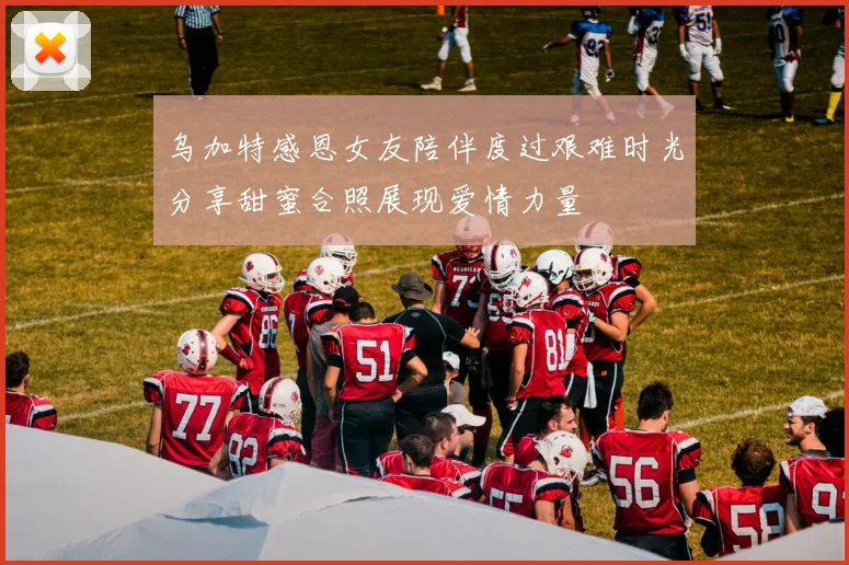 乌加特感恩女友陪伴度过艰难时光分享甜蜜合照展现爱情力量