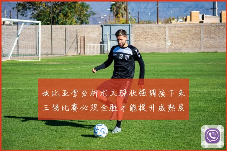 坎比亚索分析尤文现状强调接下来三场比赛必须全胜才能提升成熟度