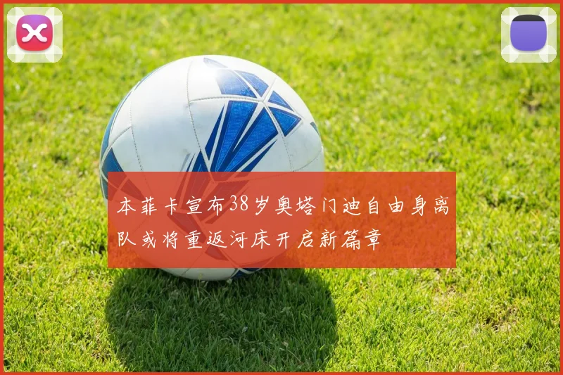 本菲卡宣布38岁奥塔门迪自由身离队或将重返河床开启新篇章