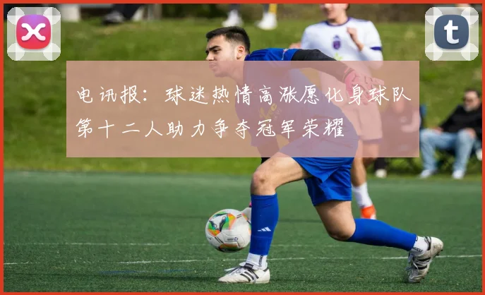 电讯报：球迷热情高涨愿化身球队第十二人助力争夺冠军荣耀