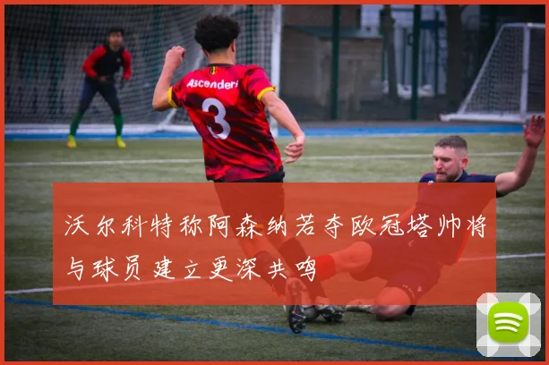沃尔科特称阿森纳若夺欧冠塔帅将与球员建立更深共鸣
