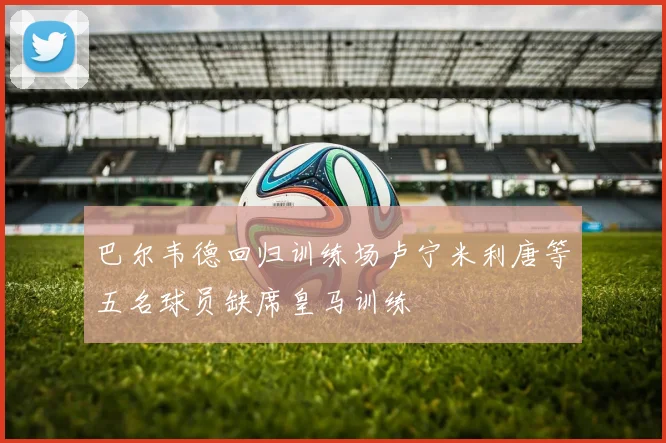 巴尔韦德回归训练场卢宁米利唐等五名球员缺席皇马训练
