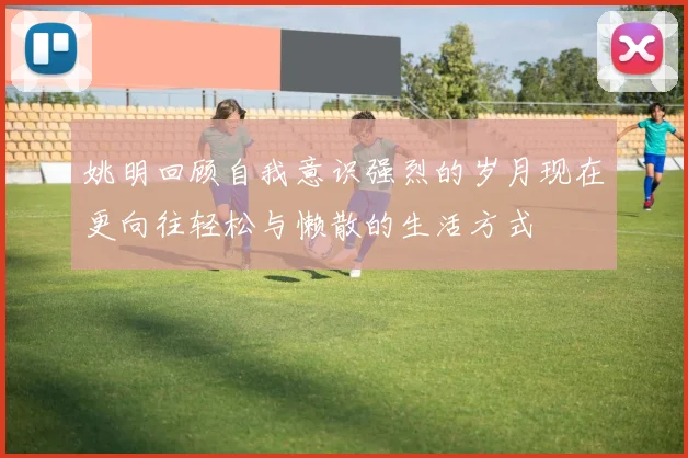 姚明回顾自我意识强烈的岁月现在更向往轻松与懒散的生活方式