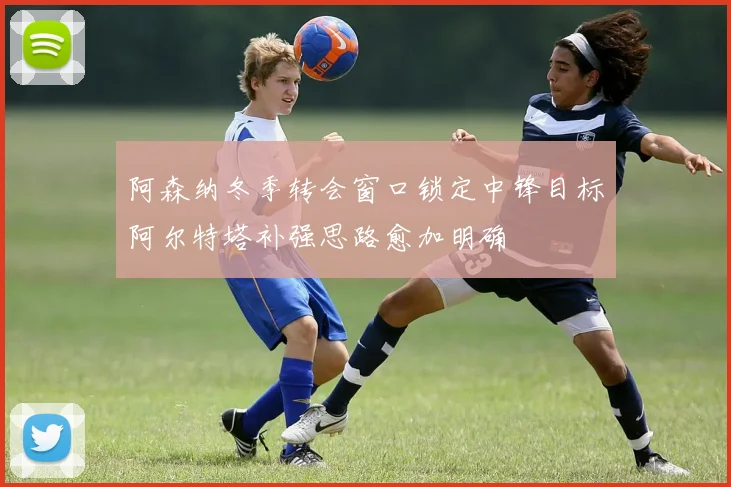 阿森纳冬季转会窗口锁定中锋目标阿尔特塔补强思路愈加明确